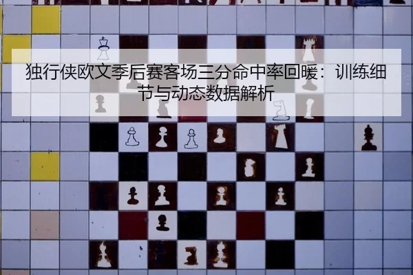 独行侠欧文季后赛客场三分命中率回暖：训练细节与动态数据解析