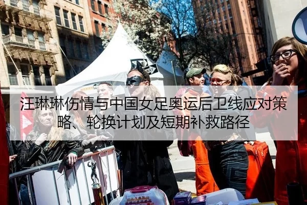 汪琳琳伤情与中国女足奥运后卫线应对策略、轮换计划及短期补救路径